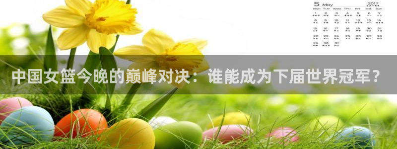 五星体育在线观看高清直播：中国女篮今晚的巅峰对决：谁能成为下届世界冠军？