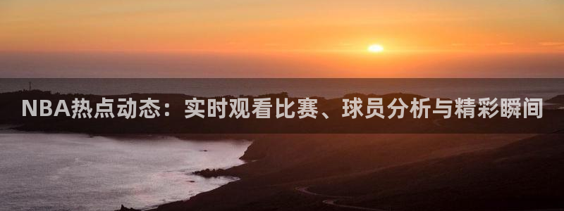 五星体育转播上海男篮比赛：NBA热点动态：实时观看比赛、球员分析与精彩瞬间
